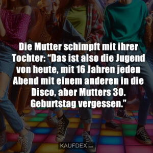 Die Mutter schimpft mit ihrer Tochter: “Das ist also die Jugend von heute, mit 16 Jahren jeden Abend mit einem anderen in die Disco, aber Mutters 30. Geburtstag vergessen.”