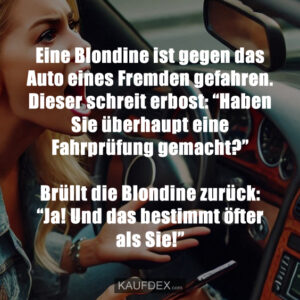 Eine Blondine ist gegen das Auto eines Fremden gefahren. Dieser schreit erbost: “Haben Sie überhaupt eine Fahrprüfung gemacht?” Brüllt die Blondine zurück: “Ja! Und das bestimmt öfter als Sie!”