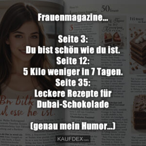 Frauenmagazine... Seite 3: Du bist schön wie du ist. Seite 12: 5 Kilo weniger in 7 Tagen. Seite 35: Leckere Rezepte für Dubai-Schokolade (genau mein Humor...)
