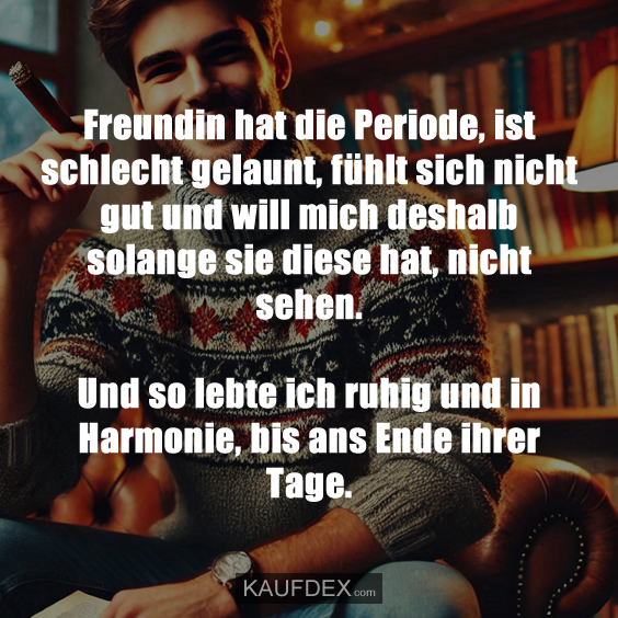 Freundin hat die Periode, ist schlecht gelaunt, fühlt sich nicht gut und will mich deshalb solange sie diese hat, nicht sehen. Und so lebte ich ruhig und in Harmonie, bis ans Ende ihrer Tage.