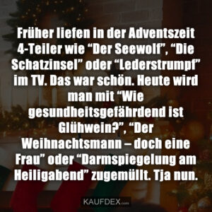 Früher liefen in der Adventszeit 4-Teiler wie “Der Seewolf”, “Die Schatzinsel” oder “Lederstrumpf” im TV. Das war schön. Heute wird man mit “Wie gesundheitsgefährdend ist Glühwein?”, “Der Weihnachtsmann – doch eine Frau” oder “Darmspiegelung am Heiligabend” zugemüllt. Tja nun.