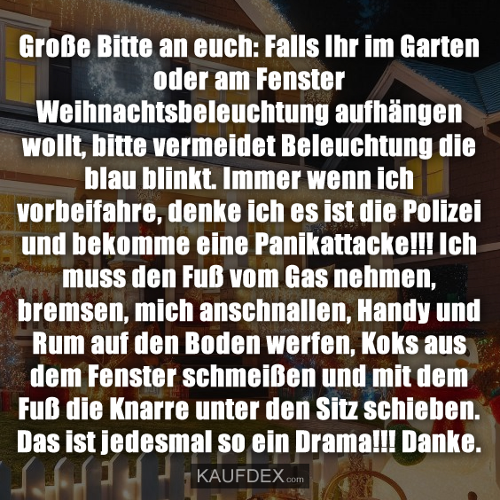 Große Bitte an euch: Falls Ihr im Garten oder am Fenster Weihnachtsbeleuchtung aufhängen wollt, bitte vermeidet Beleuchtung die blau blinkt. Immer wenn ich vorbeifahre, denke ich es ist die Polizei und bekomme eine Panikattacke!!! Ich muss den Fuß vom Gas nehmen, bremsen, mich anschnallen, Handy und Rum auf den Boden werfen, Koks aus dem Fenster schmeißen und mit dem Fuß die Knarre unter den Sitz schieben. Das ist jedesmal so ein Drama!!! Danke.