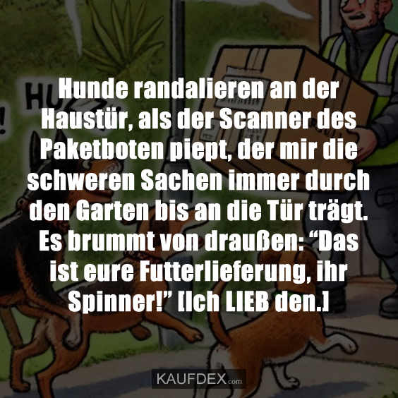 Hunde randalieren an der Haustür, als der Scanner des Paketboten piept, der mir die schweren Sachen immer durch den Garten bis an die Tür trägt. Es brummt von draußen: “Das ist eure Futterlieferung, ihr Spinner!” [Ich LIEB den.]