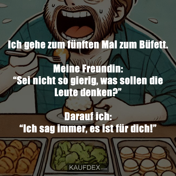 Ich gehe zum fünften Mal zum Büfett. Meine Freundin: “Sei nicht so gierig, was sollen die Leute denken?” Darauf ich: “Ich sag immer, es ist für dich!”