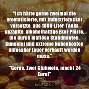 “Ich hätte gerne zweimal die aromatisierte, mit Industriezucker versetzte, aus 1000-Liter-Tanks gezapfte, alkoholhaltige Ekel-Plörre, die durch mafiöse Standmieten, Kungelei und extreme Nebenkosten unfassbar teuer verkauft werden muss.” “Gerne. Zwei Glühwein, macht 24 Euro!”