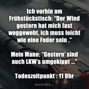 Ich vorhin am Frühstückstisch: “Der Wind gestern hat mich fast weggeweht, ich muss leicht wie eine Feder sein .” Mein Mann: “Gestern’ sind auch LKW’s umgekippt ...” Todeszeitpunkt : 11 Uhr