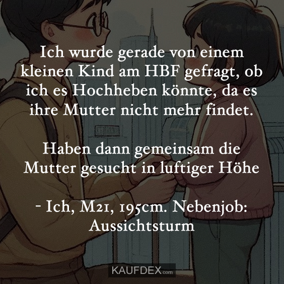 Ich wurde gerade von einem kleinen Kind am HBF gefragt, ob ich es Hochheben könnte, da es ihre Mutter nicht mehr findet. Haben dann gemeinsam die Mutter gesucht in luftiger Höhe - Ich, M21, 195cm. Nebenjob: Aussichtsturm