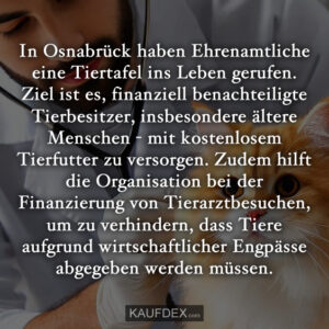 In Osnabrück haben Ehrenamtliche eine Tiertafel ins Leben gerufen. Ziel ist es, finanziell benachteiligte Tierbesitzer, insbesondere ältere Menschen - mit kostenlosem Tierfutter zu versorgen. Zudem hilft die Organisation bei der Finanzierung von Tierarztbesuchen, um zu verhindern, dass Tiere aufgrund wirtschaftlicher Engpässe abgegeben werden müssen.