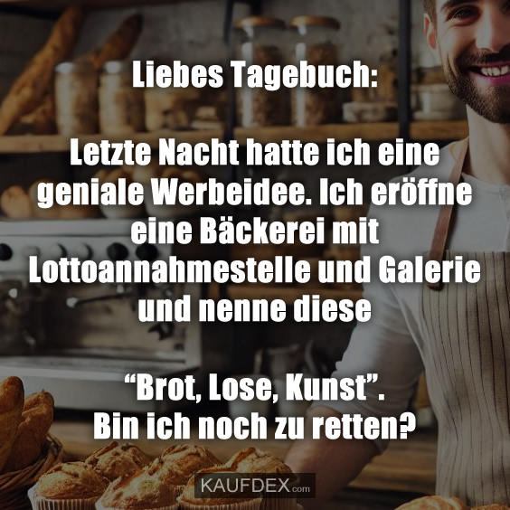 Liebes Tagebuch: Letzte Nacht hatte ich eine geniale Werbeidee. Ich eröffne eine Bäckerei mit Lottoannahmestelle und Galerie und nenne diese “Brot, Lose, Kunst”. Bin ich noch zu retten?