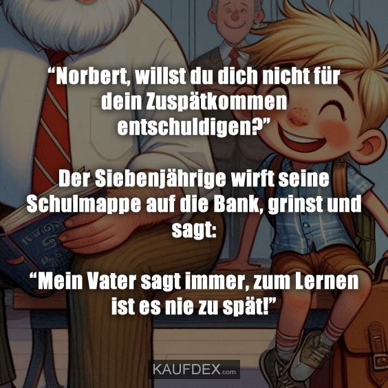 “Norbert, willst du dich nicht für dein Zuspätkommen entschuldigen?” Der Siebenjährige wirft seine Schulmappe auf die Bank, grinst und sagt: “Mein Vater sagt immer, zum Lernen ist es nie zu spät!”