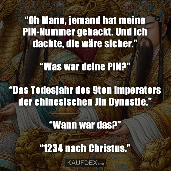 “Oh Mann, jemand hat meine PIN-Nummer gehackt. Und ich dachte, die wäre sicher.” “Was war deine PIN?” “Das Todesjahr des 9ten Imperators der chinesischen Jin Dynastie.” “Wann war das?” “1234 nach Christus.”