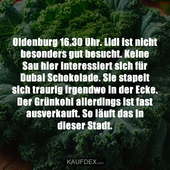 Oldenburg 16.30 Uhr. Lidl ist nicht besonders gut besucht. Keine Sau hier interessiert sich für Dubai Schokolade. Sie stapelt sich traurig irgendwo in der Ecke. Der Grünkohl allerdings ist fast ausverkauft. So läuft das in dieser Stadt.
