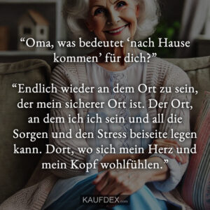 “Oma, was bedeutet ‘nach Hause kommen’ für dich?” “Endlich wieder an dem Ort zu sein, der mein sicherer Ort ist. Der Ort, an dem ich ich sein und all die Sorgen und den Stress beiseite legen kann. Dort, wo sich mein Herz und mein Kopf wohlfühlen.”