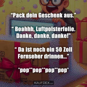“Pack dein Geschenk aus.” “ Boahhh, Luftpolsterfolie. Danke, danke, danke!” “ Da ist noch ein 50 Zoll Fernseher drinnen...” *pop**pop**pop**pop*