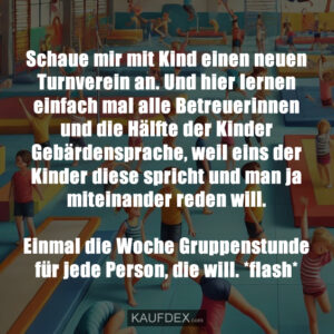 Schaue mir mit Kind einen neuen Turnverein an. Und hier lernen einfach mal alle Betreuerinnen und die Hälfte der Kinder Gebärdensprache, weil eins der Kinder diese spricht und man ja miteinander reden will. Einmal die Woche Gruppenstunde für jede Person, die will. *flash*