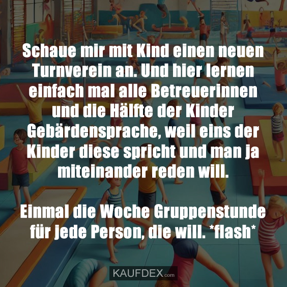 Schaue mir mit Kind einen neuen Turnverein an. Und hier lernen einfach mal alle Betreuerinnen und die Hälfte der Kinder Gebärdensprache, weil eins der Kinder diese spricht und man ja miteinander reden will. Einmal die Woche Gruppenstunde für jede Person, die will. *flash*
