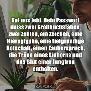 Tut uns leid. Dein Passwort muss zwei Großbuchstaben, zwei Zahlen, ein Zeichen, eine Hieroglyphe, eine tiefgründige Botschaft, einen Zauberspruch, die Träne eines Einhorns und das Blut einer Jungfrau enthalten.
