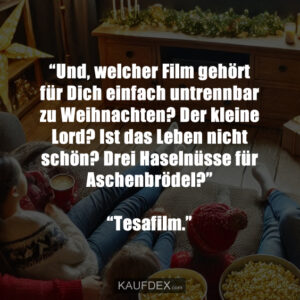 “Und, welcher Film gehört für Dich einfach untrennbar zu Weihnachten? Der kleine Lord? Ist das Leben nicht schön? Drei Haselnüsse für Aschenbrödel?” “Tesafilm.”