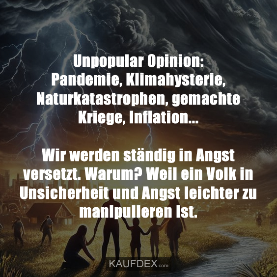 Unpopular Opinion: Pandemie, Klimahysterie, Naturkatastrophen, gemachte Kriege, Inflation... Wir werden ständig in Angst versetzt. Warum? Weil ein Volk in Unsicherheit und Angst leichter zu manipulieren ist.