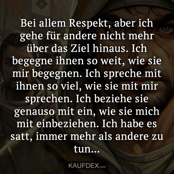 Bei allem Respekt, aber ich gehe für andere nicht mehr über das Ziel hinaus. Ich begegne ihnen so weit, wie sie mir begegnen. Ich spreche mit ihnen so viel, wie sie mit mir sprechen. Ich beziehe sie genauso mit ein, wie sie mich mit einbeziehen. Ich habe es satt, immer mehr als andere zu tun...