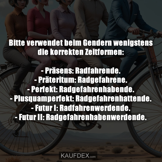 Bitte verwendet beim Gendern wenigstens die korrekten Zeitformen: - Präsens: Radfahrende. - Präteritum: Radgefahrene. - Perfekt: Radgefahrenhabende. - Plusquamperfekt: Radgefahrenhattende. - Futur I: Radfahrenwerdende. - Futur II: Radgefahrenhabenwerdende.