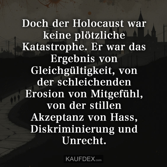 Doch der Holocaust war keine plötzliche Katastrophe. Er war das Ergebnis von Gleichgültigkeit, von der schleichenden Erosion von Mitgefühl, von der stillen Akzeptanz von Hass, Diskriminierung und Unrecht.