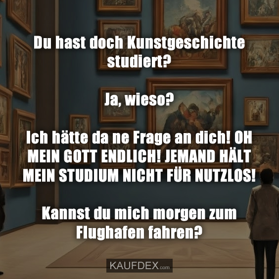 Du hast doch Kunstgeschichte studiert? Ja, wieso? Ich hätte da ne Frage an dich! OH MEIN GOTT ENDLICH! JEMAND HÄLT MEIN STUDIUM NICHT FÜR NUTZLOS! Kannst du mich morgen zum Flughafen fahren?