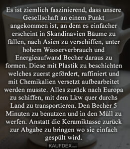 Es ist ziemlich faszinierend, dass unsere Gesellschaft an einem Punkt angekommen ist, an dem es einfacher erscheint in Skandinavien Bäume zu fällen, nach Asien zu verschiffen, unter hohem Wasserverbrauch und Energieaufwand Becher daraus zu formen. Diese mit Plastik zu beschichten welches zuerst gefördert, raffiniert und mit Chemikalien versetzt aufbearbeitet werden musste. Alles zurück nach Europa zu schiffen, mit dem Lkw quer durchs Land zu transportieren. Den Becher 5 Minuten zu benutzen und in den Müll zu werfen. Anstatt die Keramiktasse zurück zur Abgabe zu bringen wo sie einfach gespült wird.
