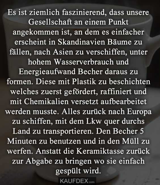 Es ist ziemlich faszinierend, dass unsere Gesellschaft an einem Punkt angekommen ist, an dem es einfacher erscheint in Skandinavien Bäume zu fällen, nach Asien zu verschiffen, unter hohem Wasserverbrauch und Energieaufwand Becher daraus zu formen. Diese mit Plastik zu beschichten welches zuerst gefördert, raffiniert und mit Chemikalien versetzt aufbearbeitet werden musste. Alles zurück nach Europa zu schiffen, mit dem Lkw quer durchs Land zu transportieren. Den Becher 5 Minuten zu benutzen und in den Müll zu werfen. Anstatt die Keramiktasse zurück zur Abgabe zu bringen wo sie einfach gespült wird.