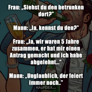 Frau: „Siehst du den betrunken dort?” Mann: „Ja, kennst du den?” Frau: „Ja, wir waren 5 Jahre zusammen, er hat mir einen Antrag gemacht und ich habe abgelehnt...” Mann: „Unglaublich, der feiert immer noch..”