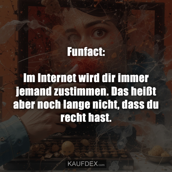 Funfact: Im Internet wird dir immer jemand zustimmen. Das heißt aber noch lange nicht, dass du recht hast.