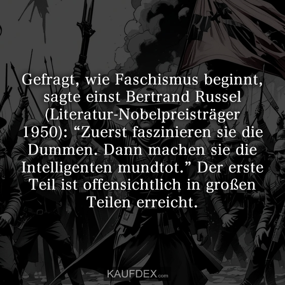 Gefragt, wie Faschismus beginnt, sagte einst Bertrand Russel (Literatur-Nobelpreisträger 1950): “Zuerst faszinieren sie die Dummen. Dann machen sie die Intelligenten mundtot.” Der erste Teil ist offensichtlich in großen Teilen erreicht.
