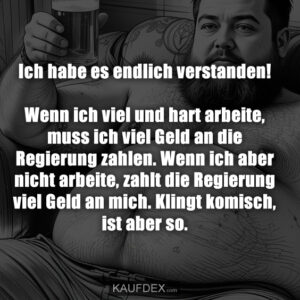 Ich habe es endlich verstanden! Wenn ich viel und hart arbeite, muss ich viel Geld an die Regierung zahlen. Wenn ich aber nicht arbeite, zahlt die Regierung viel Geld an mich. Klingt komisch, ist aber so.