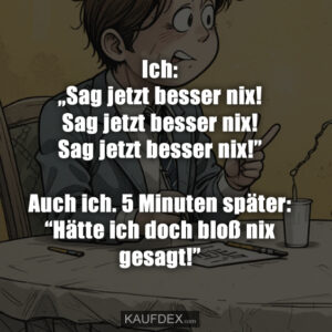 Ich: „Sag jetzt besser nix! Sag jetzt besser nix! Sag jetzt besser nix!” Auch ich. 5 Minuten später: “Hätte ich doch bloß nix gesagt!”