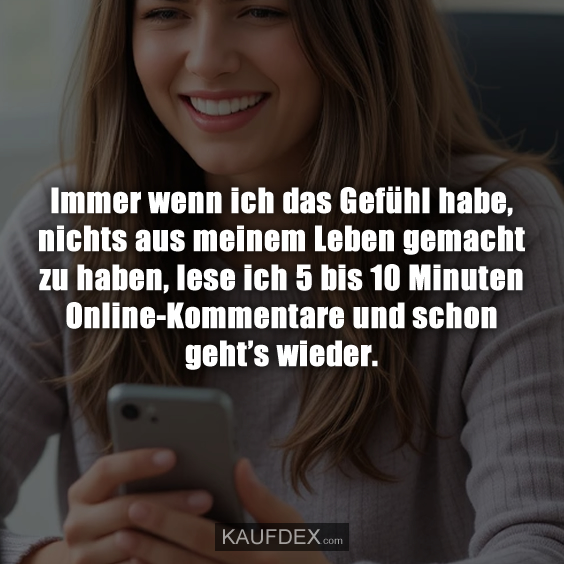 Immer wenn ich das Gefühl habe, nichts aus meinem Leben gemacht zu haben, lese ich 5 bis 10 Minuten Online-Kommentare und schon geht’s wieder.
