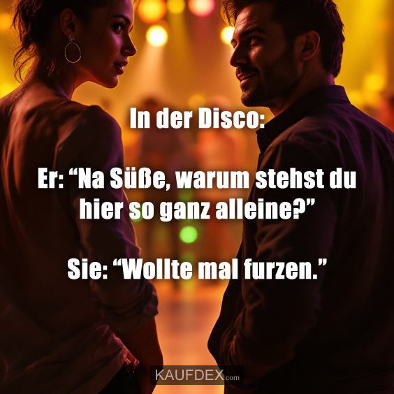 In der Disco: Er: “Na Süße, warum stehst du hier so ganz alleine?” Sie: “Wollte mal furzen.”