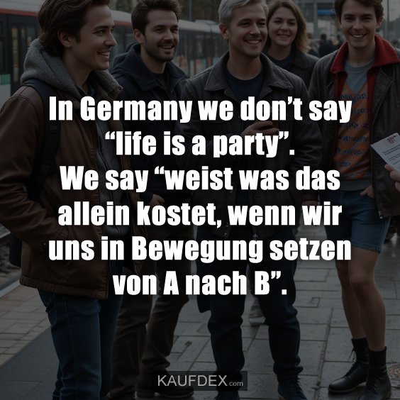 In Germany we don’t say “life is a party”. We say “weist was das allein kostet, wenn wir uns in Bewegung setzen von A nach B”.