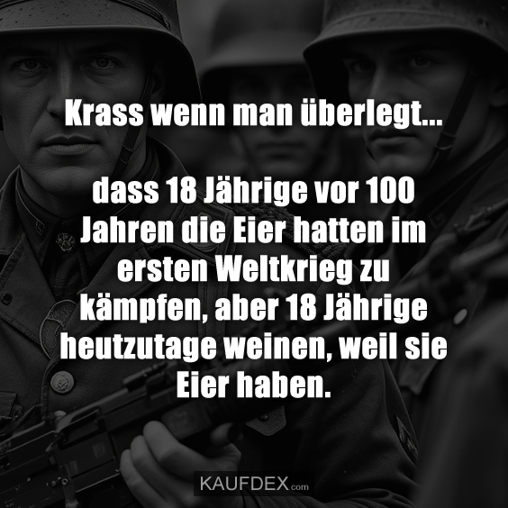 Krass wenn man überlegt... dass 18 Jährige vor 100 Jahren die Eier hatten im ersten Weltkrieg zu kämpfen, aber 18 Jährige heutzutage weinen, weil sie Eier haben.