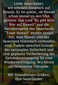 Liebe Amerikaner, wir erheben Anspruch auf Hawaii. Es ist unklar, ob Hawaii schon immer zu den USA gehörte. Das Lied “Es gibt kein Bier auf Hawaii” und die Nationalspeise des Sauerlands “Toast Hawaii” deuten darauf hin, dass Hawaii und das Sauerland historisch verbunden sind. Zudem sprechen Gründe der nationalen Sicherheit und eine geplante Verbesserung der Getränkeversorgung für eine Wiedervereinigung. Wir bitten um besenreine Übergabe. Mit freundlichen Grüßen, Ihre Sauerländer