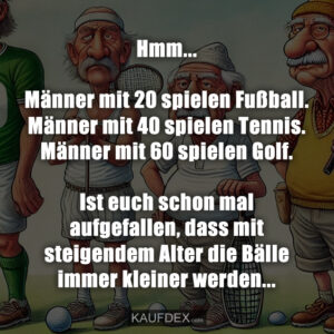Hmm... Männer mit 20 spielen Fußball. Männer mit 40 spielen Tennis. Männer mit 60 spielen Golf. Ist euch schon mal aufgefallen, dass mit steigendem Alter die Bälle immer kleiner werden...