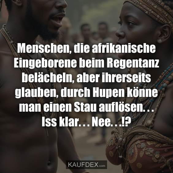 Menschen, die afrikanische Eingeborene beim Regentanz belächeln, aber ihrerseits glauben, durch Hupen könne man einen Stau auflösen. . . Iss klar. . . Nee. . .!?
