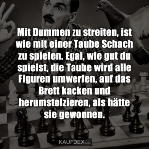 Mit Dummen zu streiten, ist wie mit einer Taube Schach zu spielen. Egal, wie gut du spielst, die Taube wird alle Figuren umwerfen, auf das Brett kacken und herumstolzieren, als hätte sie gewonnen.