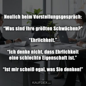 Neulich beim Vorstellungsgespräch: “Was sind Ihre größten Schwächen?” “Ehrlichkeit.” “Ich denke nicht, dass Ehrlichkeit eine schlechte Eigenschaft ist.” “Ist mir scheiß egal, was Sie denken!”