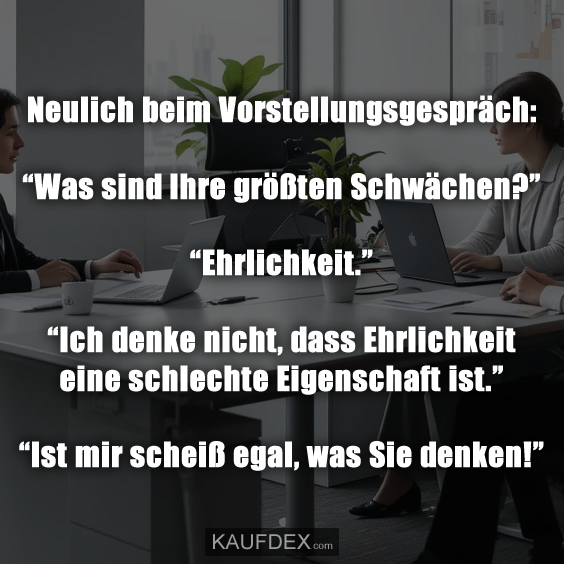 Neulich beim Vorstellungsgespräch: “Was sind Ihre größten Schwächen?” “Ehrlichkeit.” “Ich denke nicht, dass Ehrlichkeit eine schlechte Eigenschaft ist.” “Ist mir scheiß egal, was Sie denken!”