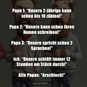 Papa 1: “Unsere 2-jährige kann schon bis 10 zählen!” Papa 2: “Unsere kann schon ihren Namen schreiben!” Papa 3: “Unsere spricht schon 2 Sprachen!” Ich: “Unsere schläft immer 12 Stunden am Stück durch!” Alle Papas: “Arschloch!”