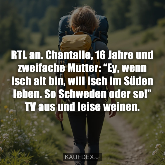 RTL an. Chantalle, 16 Jahre und zweifache Mutter: “Ey, wenn isch alt bin, will isch im Süden leben. So Schweden oder so!” TV aus und leise weinen.