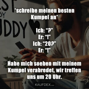 *schreibe meinen besten Kumpel an* Ich: “?” Er: “!” Ich: “20?” Er: “!” Habe mich soeben mit meinem Kumpel verabredet, wir treffen uns um 20 Uhr.