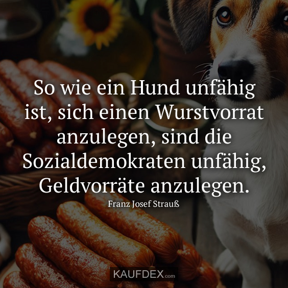 So wie ein Hund unfähig ist, sich einen Wurstvorrat anzulegen, sind die Sozialdemokraten unfähig, Geldvorräte anzulegen.