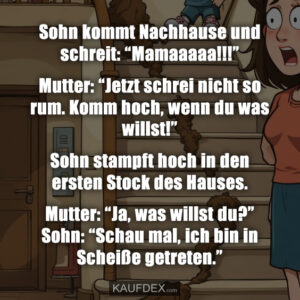 Sohn kommt Nachhause und schreit: “Mamaaaaa!!!” Mutter: “Jetzt schrei nicht so rum. Komm hoch, wenn du was willst!” Sohn stampft hoch in den ersten Stock des Hauses. Mutter: “Ja, was willst du?” Sohn: “Schau mal, ich bin in Scheiße getreten.”