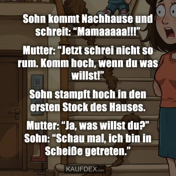 Sohn kommt Nachhause und schreit: “Mamaaaaa!!!” Mutter: “Jetzt schrei nicht so rum. Komm hoch, wenn du was willst!” Sohn stampft hoch in den ersten Stock des Hauses. Mutter: “Ja, was willst du?” Sohn: “Schau mal, ich bin in Scheiße getreten.”